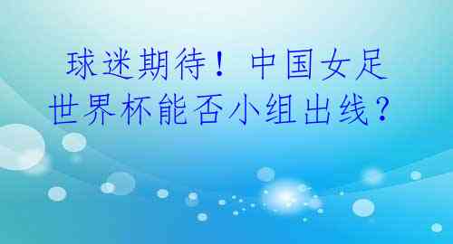 球迷期待!中国女足世界杯能否小组出线?