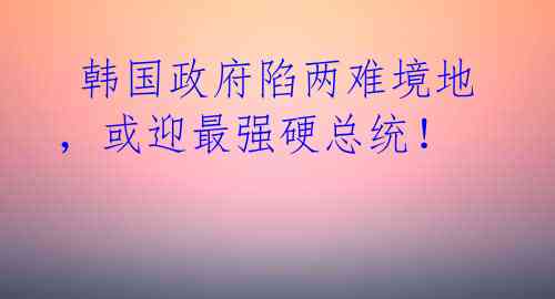韩国政府陷两难境地,或迎最强硬总统!