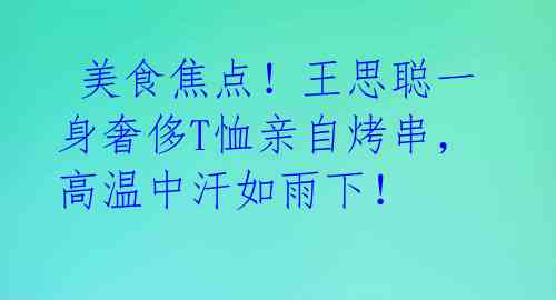  美食焦点！王思聪一身奢侈T恤亲自烤串，高温中汗如雨下！ 