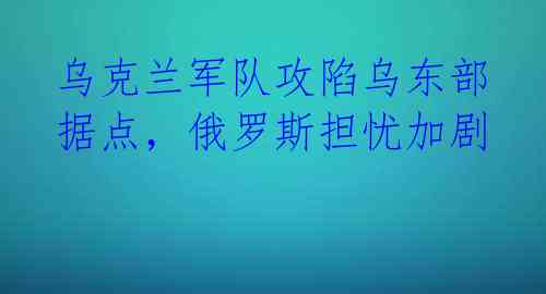 乌克兰军队攻陷乌东部据点,俄罗斯担忧加剧