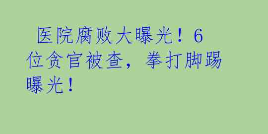 医院腐败大曝光!6位贪官被查,拳打脚踢曝光!