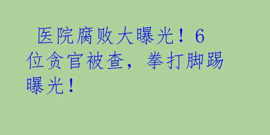  医院腐败大曝光！6位贪官被查，拳打脚踢曝光！ 