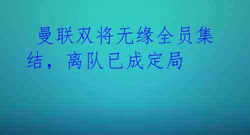 曼联双将无缘全员集结,离队已成定局