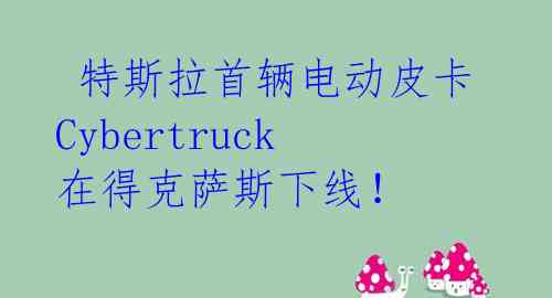 特斯拉首辆电动皮卡Cybertruck在得克萨斯下线!