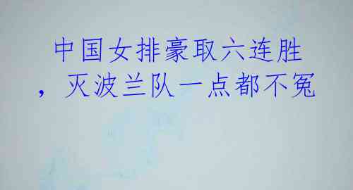 中国女排豪取六连胜,灭波兰队一点都不冤