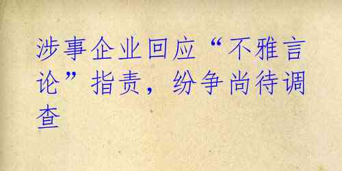 涉事企业回应“不雅言论”指责,纷争尚待调查