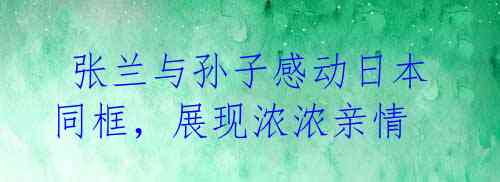 张兰与孙子感动日本同框,展现浓浓亲情