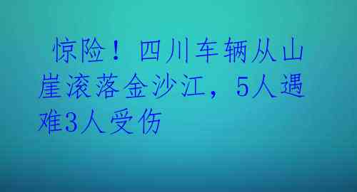 惊险!四川车辆从山崖滚落金沙江,5人遇难3人受伤