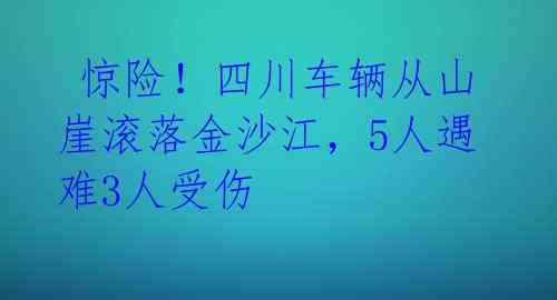  惊险！四川车辆从山崖滚落金沙江，5人遇难3人受伤 