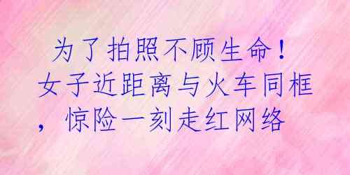  为了拍照不顾生命！女子近距离与火车同框，惊险一刻走红网络 