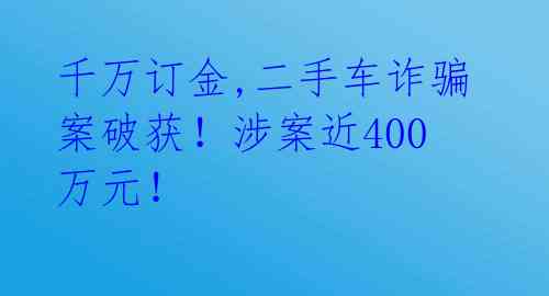 千万订金,二手车诈骗案破获！涉案近400万元！ 