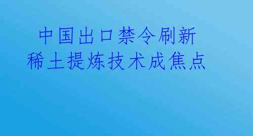  中国出口禁令刷新 稀土提炼技术成焦点 