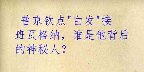  普京钦点"白发"接班瓦格纳，谁是他背后的神秘人？ 