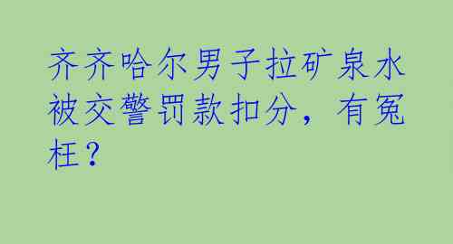 齐齐哈尔男子拉矿泉水被交警罚款扣分,有冤枉?