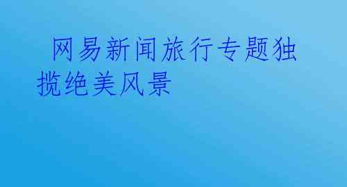 网易新闻旅行专题独揽绝美风景