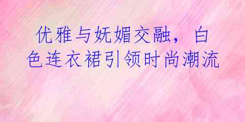 优雅与妩媚交融,白色连衣裙引领时尚潮流