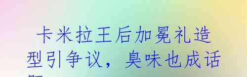 卡米拉王后加冕礼造型引争议,臭味也成话题