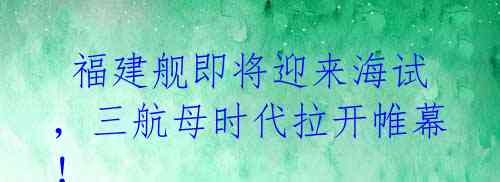 福建舰即将迎来海试,三航母时代拉开帷幕!