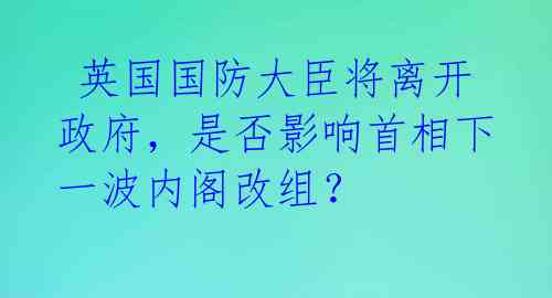 英国国防大臣将离开政府,是否影响首相下一波内阁改组?
