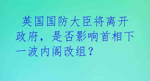  英国国防大臣将离开政府，是否影响首相下一波内阁改组？ 