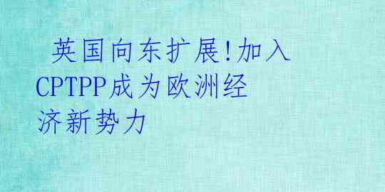 英国向东扩展!加入CPTPP成为欧洲经济新势力