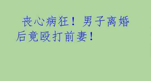 丧心病狂!男子离婚后竟殴打前妻!