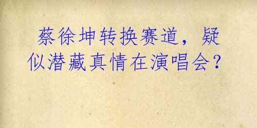 蔡徐坤转换赛道,疑似潜藏真情在演唱会?