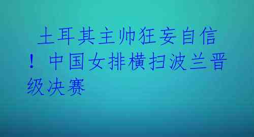 土耳其主帅狂妄自信!中国女排横扫波兰晋级决赛