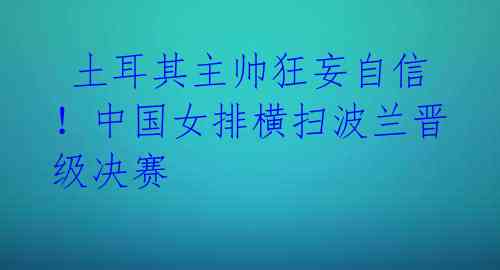  土耳其主帅狂妄自信！中国女排横扫波兰晋级决赛 