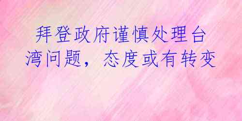 拜登政府谨慎处理台湾问题,态度或有转变