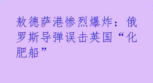 敖德萨港惨烈爆炸:俄罗斯导弹误击英国“化肥船”