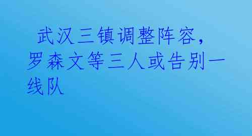  武汉三镇调整阵容，罗森文等三人或告别一线队 