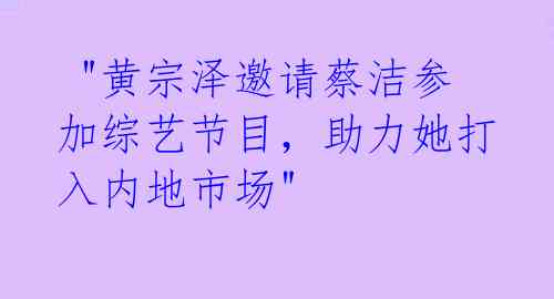  "黄宗泽邀请蔡洁参加综艺节目，助力她打入内地市场" 