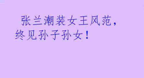 张兰潮装女王风范,终见孙子孙女!