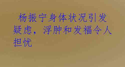 杨振宁身体状况引发疑虑,浮肿和发福令人担忧