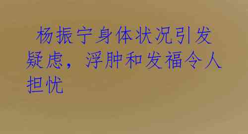  杨振宁身体状况引发疑虑，浮肿和发福令人担忧 