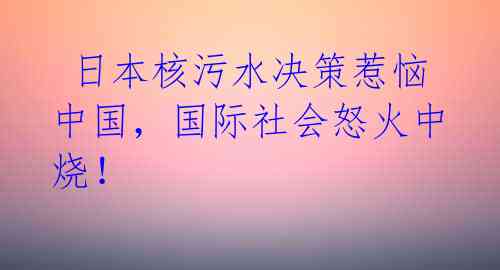 日本核污水决策惹恼中国,国际社会怒火中烧!