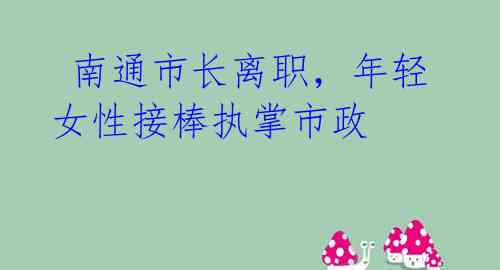  南通市长离职，年轻女性接棒执掌市政 