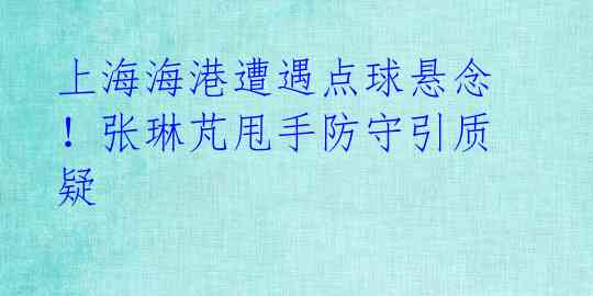 上海海港遭遇点球悬念!张琳芃甩手防守引质疑
