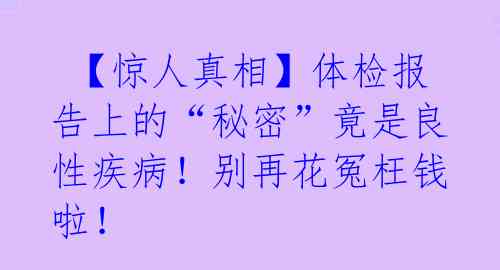 【惊人真相】体检报告上的“秘密”竟是良性疾病!别再花冤枉钱啦!