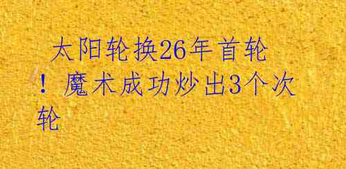 太阳轮换26年首轮!魔术成功炒出3个次轮