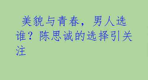 美貌与青春,男人选谁?陈思诚的选择引关注