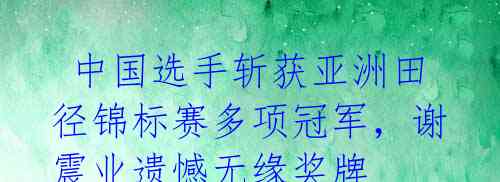 中国选手斩获亚洲田径锦标赛多项冠军,谢震业遗憾无缘奖牌