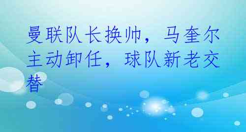 曼联队长换帅，马奎尔主动卸任，球队新老交替 