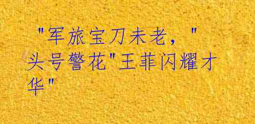 "军旅宝刀未老,"头号警花"王菲闪耀才华"