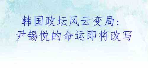  韩国政坛风云变局: 尹锡悦的命运即将改写 