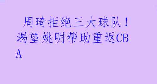  周琦拒绝三大球队！渴望姚明帮助重返CBA 