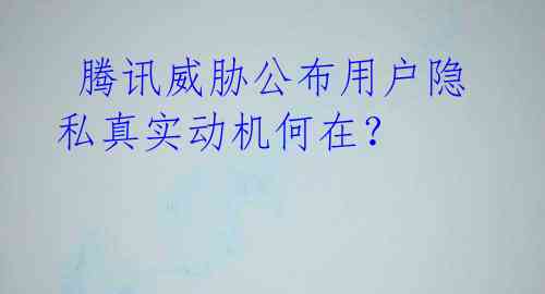 腾讯威胁公布用户隐私真实动机何在?