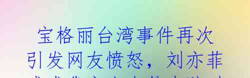 宝格丽台湾事件再次引发网友愤怒,刘亦菲或成代言人身份索赔对象