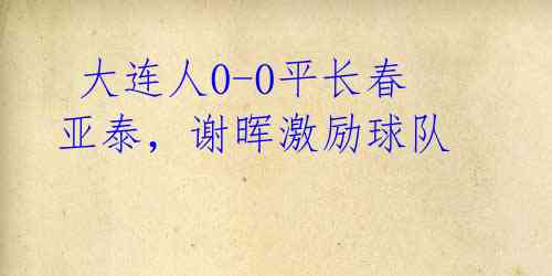 大连人0-0平长春亚泰,谢晖激励球队